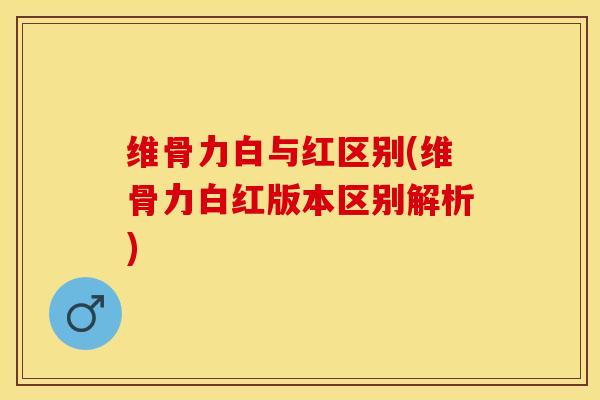 维骨力白与红区别(维骨力白红版本区别解析)