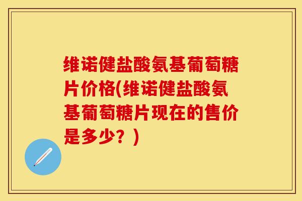 维诺健盐酸氨基葡萄糖片价格(维诺健盐酸氨基葡萄糖片现在的售价是多少？)