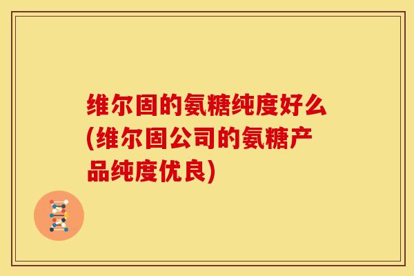 维尔固的氨糖纯度好么(维尔固公司的氨糖产品纯度优良)