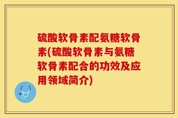 硫酸软骨素配氨糖软骨素(硫酸软骨素与氨糖软骨素配合的功效及应用领域简介)