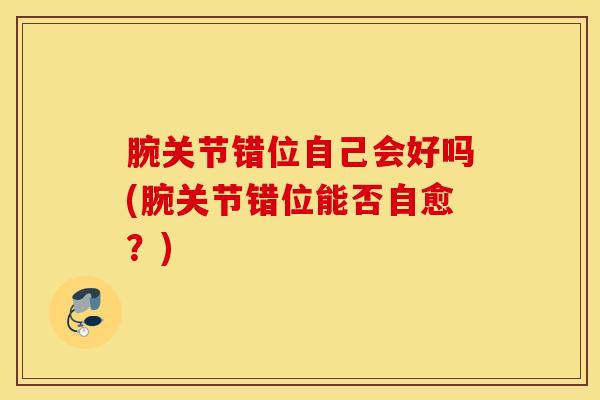 腕关节错位自己会好吗(腕关节错位能否自愈？)