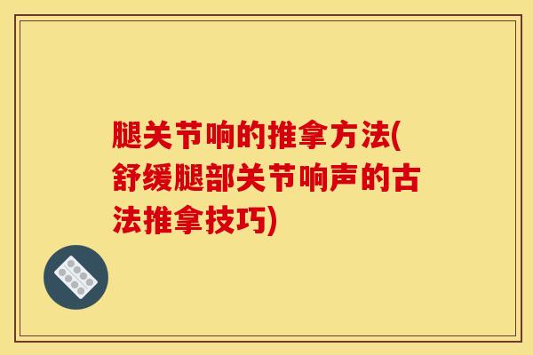 腿关节响的推拿方法(舒缓腿部关节响声的古法推拿技巧)
