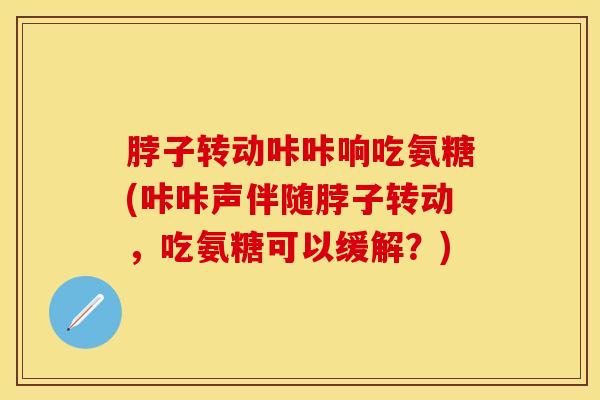 脖子转动咔咔响吃氨糖(咔咔声伴随脖子转动，吃氨糖可以缓解？)