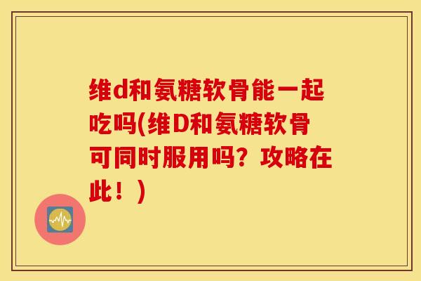 维d和氨糖软骨能一起吃吗(维D和氨糖软骨可同时服用吗？攻略在此！)
