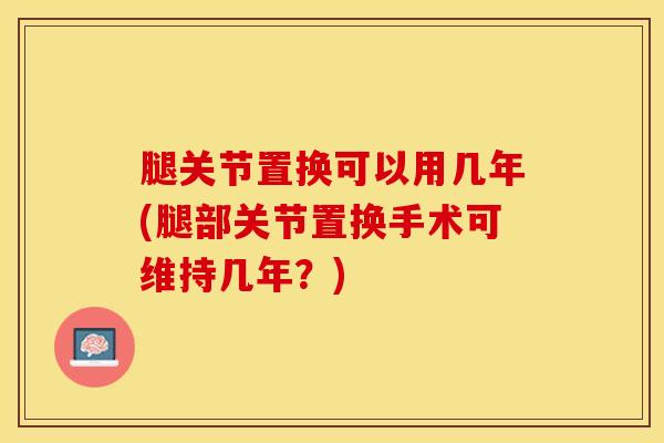 腿关节置换可以用几年(腿部关节置换手术可维持几年？)