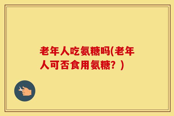 老年人吃氨糖吗(老年人可否食用氨糖?) 老年人吃氨糖吗(老年人可否食用氨糖?)