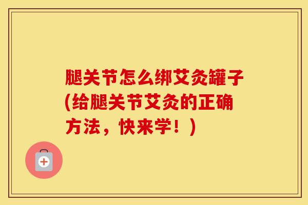腿关节怎么绑艾灸罐子(给腿关节艾灸的正确方法，快来学！)