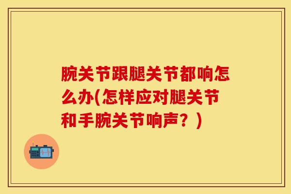 腕关节跟腿关节都响怎么办(怎样应对腿关节和手腕关节响声？)