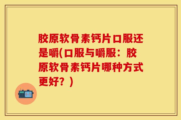 胶原软骨素钙片口服还是嚼(口服与嚼服：胶原软骨素钙片哪种方式更好？)