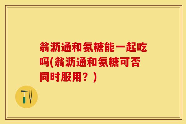 翁沥通和氨糖能一起吃吗(翁沥通和氨糖可否同时服用?) 翁沥通和氨糖能一起吃吗(翁沥通和氨糖可否同时服用?)