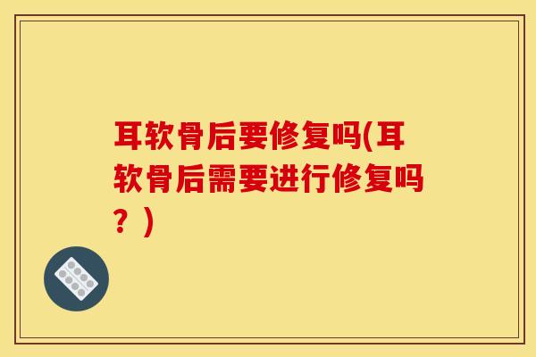耳软骨后要修复吗(耳软骨后需要进行修复吗？)