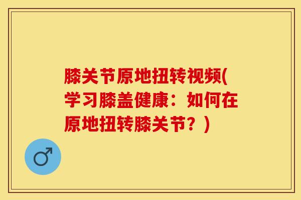 膝关节原地扭转视频(学习膝盖健康：如何在原地扭转膝关节？)