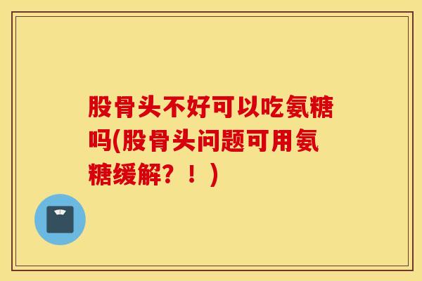 股骨头不好可以吃氨糖吗(股骨头问题可用氨糖缓解?!) 股骨头不好可以吃氨糖吗(股骨头问题可用氨糖缓解?!)