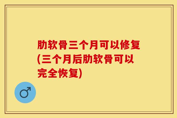 肋软骨三个月可以修复(三个月后肋软骨可以完全恢复)