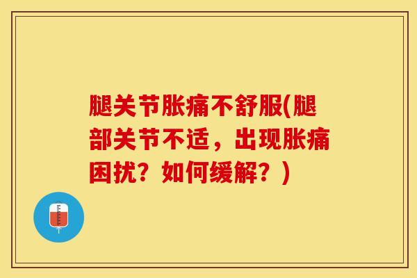 腿关节胀痛不舒服(腿部关节不适，出现胀痛困扰？如何缓解？)
