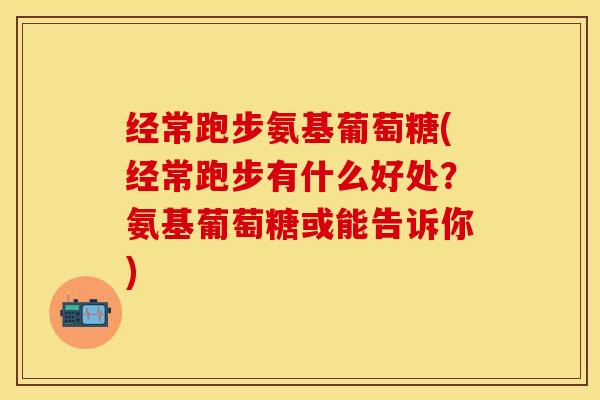 经常跑步氨基葡萄糖(经常跑步有什么好处？氨基葡萄糖或能告诉你)