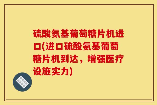 硫酸氨基葡萄糖片机进口(进口硫酸氨基葡萄糖片机到达，增强医疗设施实力)