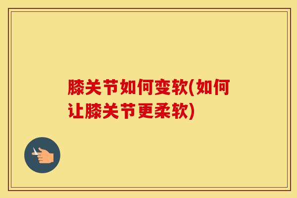 膝关节如何变软(如何让膝关节更柔软)