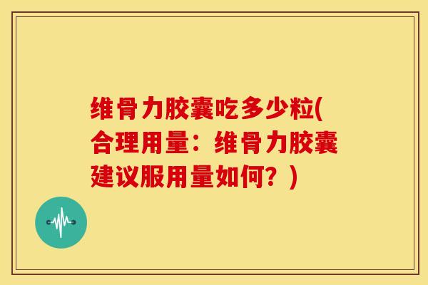 维骨力胶囊吃多少粒(合理用量：维骨力胶囊建议服用量如何？)