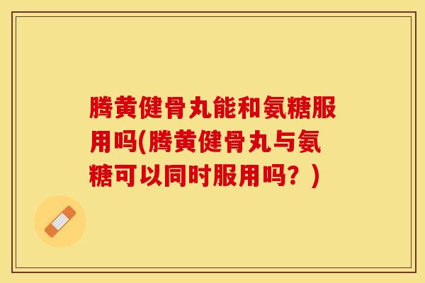 腾黄健骨丸能和氨糖服用吗(腾黄健骨丸与氨糖可以同时服用吗？)