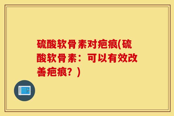 硫酸软骨素对疤痕(硫酸软骨素：可以有效改善疤痕？)
