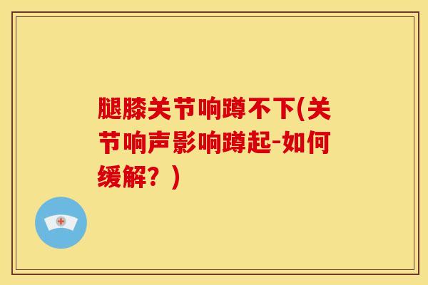 腿膝关节响蹲不下(关节响声影响蹲起-如何缓解？)