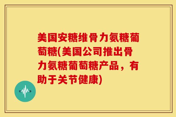 美国安糖维骨力氨糖葡萄糖(美国公司推出骨力氨糖葡萄糖产品，有助于关节健康)
