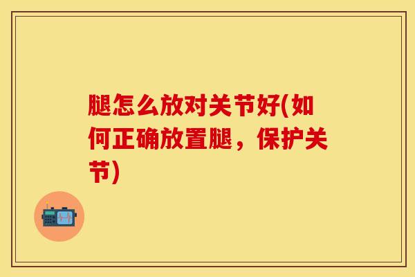 腿怎么放对关节好(如何正确放置腿，保护关节)