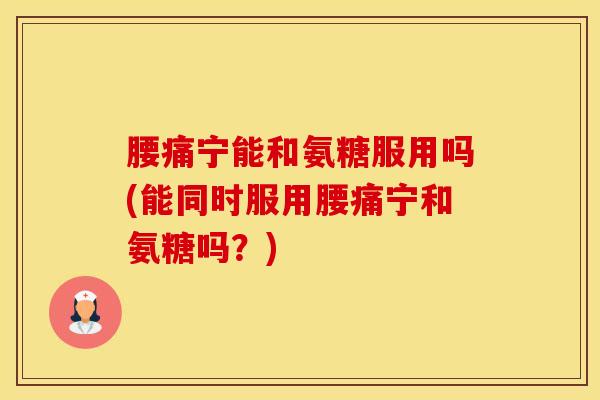 腰痛宁能和氨糖服用吗(能同时服用腰痛宁和氨糖吗？)