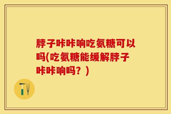 脖子咔咔响吃氨糖可以吗(吃氨糖能缓解脖子咔咔响吗？)