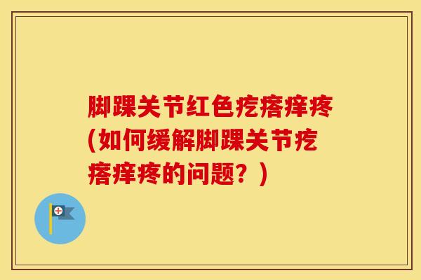 脚踝关节红色疙瘩痒疼(如何缓解脚踝关节疙瘩痒疼的问题？)