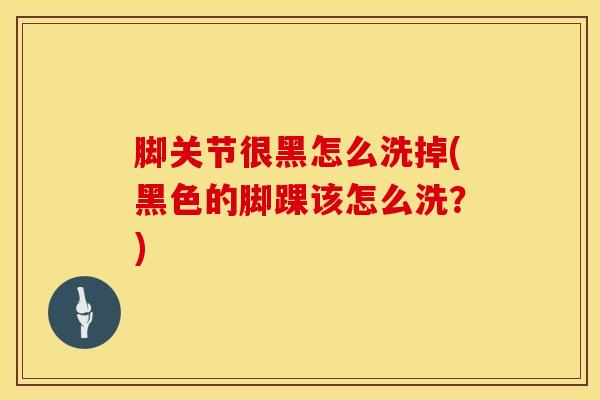 脚关节很黑怎么洗掉(黑色的脚踝该怎么洗？)