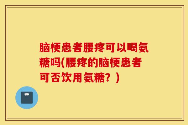 脑梗患者腰疼可以喝氨糖吗(腰疼的脑梗患者可否饮用氨糖？)