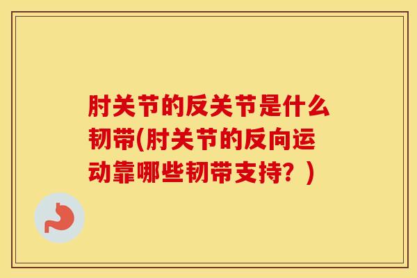 肘关节的反关节是什么韧带(肘关节的反向运动靠哪些韧带支持？)