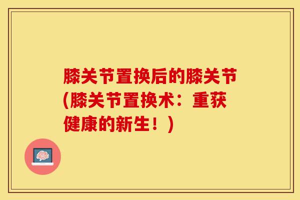 膝关节置换后的膝关节(膝关节置换术：重获健康的新生！)