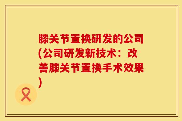 膝关节置换研发的公司(公司研发新技术：改善膝关节置换手术效果)