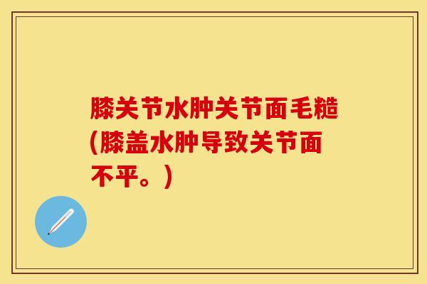 膝关节水肿关节面毛糙(膝盖水肿导致关节面不平。)