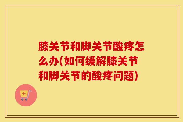 膝关节和脚关节酸疼怎么办(如何缓解膝关节和脚关节的酸疼问题)