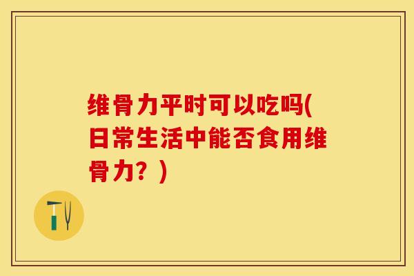 维骨力平时可以吃吗(日常生活中能否食用维骨力？)
