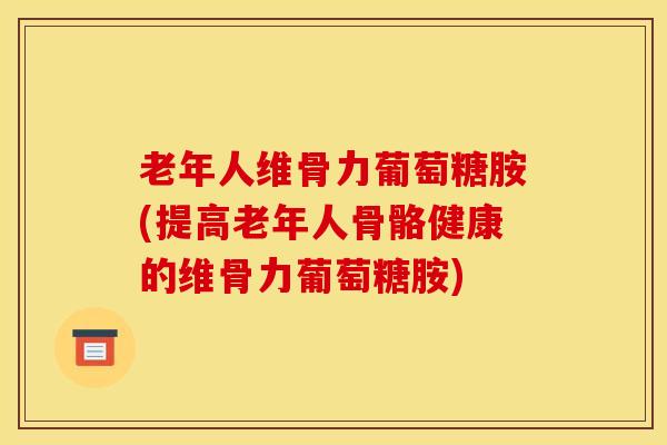 老年人维骨力葡萄糖胺(提高老年人骨骼健康的维骨力葡萄糖胺)