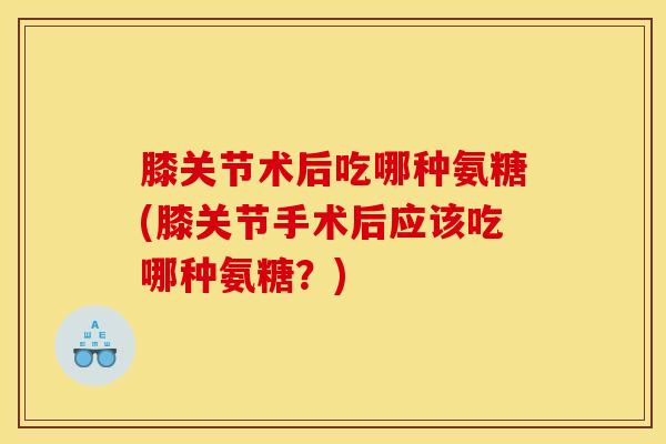 膝关节术后吃哪种氨糖(膝关节手术后应该吃哪种氨糖？)