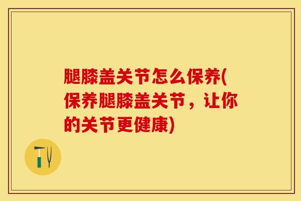 腿膝盖关节怎么保养(保养腿膝盖关节，让你的关节更健康)