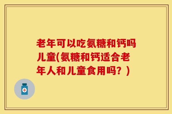 老年可以吃氨糖和钙吗儿童(氨糖和钙适合老年人和儿童食用吗？)