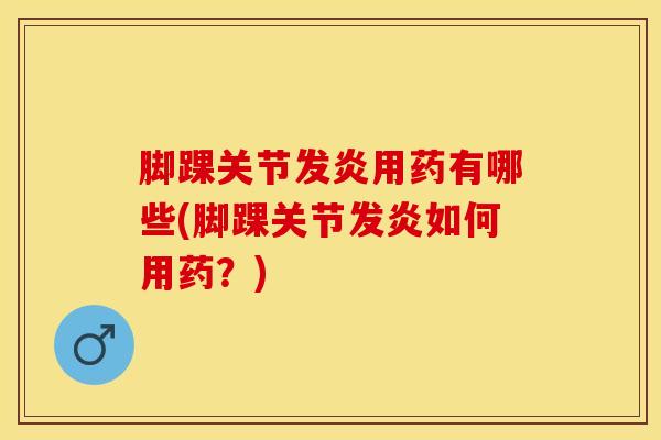 脚踝关节发炎用药有哪些(脚踝关节发炎如何用药？)