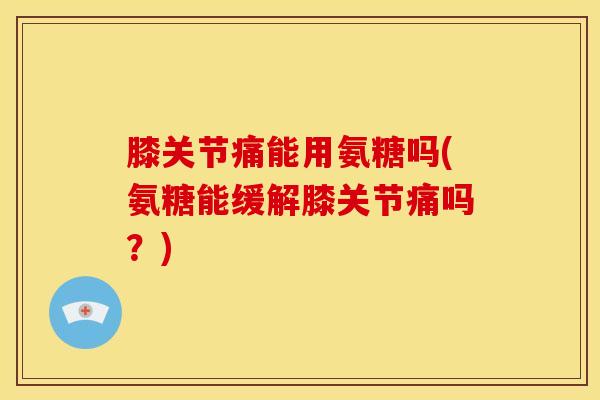 膝关节痛能用氨糖吗(氨糖能缓解膝关节痛吗？)