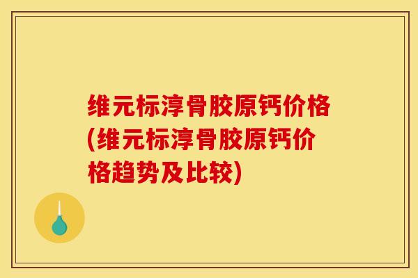 维元标淳骨胶原钙价格(维元标淳骨胶原钙价格趋势及比较)