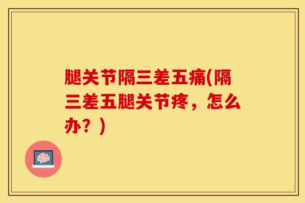 腿关节隔三差五痛(隔三差五腿关节疼，怎么办？)