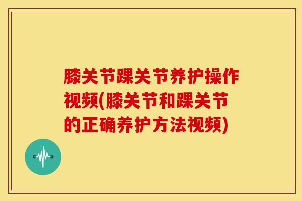 膝关节踝关节养护操作视频(膝关节和踝关节的正确养护方法视频)