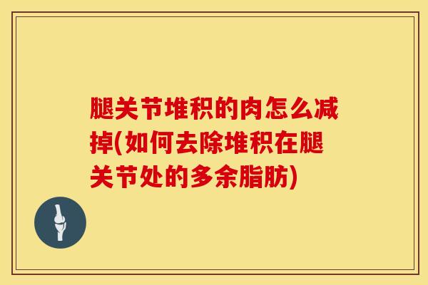 腿关节堆积的肉怎么减掉(如何去除堆积在腿关节处的多余脂肪)