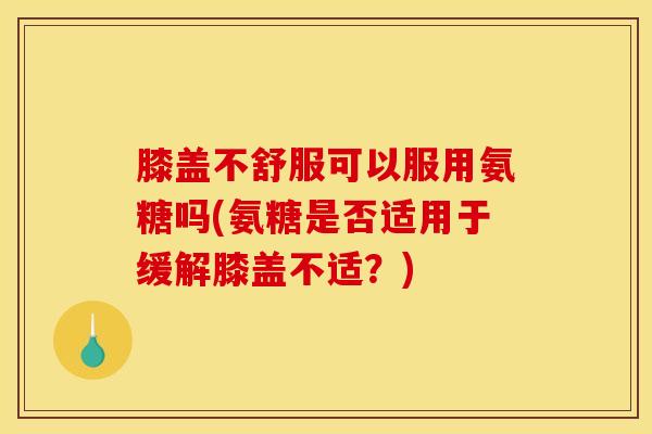 膝盖不舒服可以服用氨糖吗(氨糖是否适用于缓解膝盖不适？)